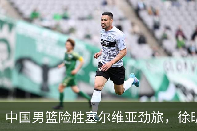 中国男篮险胜塞尔维亚劲旅，徐昕表现出色